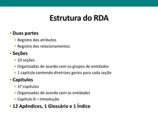 Estrutura do RDA
 Duas partes
   Registro dos atributos
   Registro dos relacionamentos
 Seções
    10 seções
    Organizadas de acordo com os grupos de entidades
    1 capítulo contendo diretrizes gerais para cada seção
 Capítulos
    37 capítulos
    Organizados de acordo com as entidades
    Capítulo 0 – Introdução
 12 Apêndices, 1 Glossário e 1 Índice
 