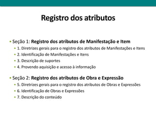 Registro dos atributos

 Seção 1: Registro dos atributos de Manifestação e Item
    1. Diretrizes gerais para o registro dos atributos de Manifestações e Itens
    2. Identificação de Manifestações e Itens
    3. Descrição de suportes
    4. Provendo aquisição e acesso à informação


 Seção 2: Registro dos atributos de Obra e Expressão
    5. Diretrizes gerais para o registro dos atributos de Obras e Expressões
    6. Identificação de Obras e Expressões
    7. Descrição do conteúdo
 