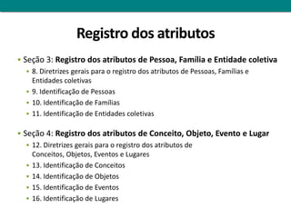 Registro dos atributos
 Seção 3: Registro dos atributos de Pessoa, Família e Entidade coletiva
   8. Diretrizes gerais para o registro dos atributos de Pessoas, Famílias e
    Entidades coletivas
   9. Identificação de Pessoas
   10. Identificação de Famílias
   11. Identificação de Entidades coletivas


 Seção 4: Registro dos atributos de Conceito, Objeto, Evento e Lugar
    12. Diretrizes gerais para o registro dos atributos de
     Conceitos, Objetos, Eventos e Lugares
    13. Identificação de Conceitos
    14. Identificação de Objetos
    15. Identificação de Eventos
    16. Identificação de Lugares
 
