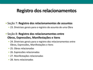 Registro dos relacionamentos

 Seção 7: Registro dos relacionamentos de assuntos
    23. Diretrizes gerais para o registro do assunto de uma Obra


 Seção 8: Registro dos relacionamentos entre
 Obras, Expressões, Manifestações e Itens
   24. Diretrizes gerais para o registro dos relacionamentos entre
      Obras, Expressões, Manifestações e Itens
     25. Obras relacionadas
     26. Expressões relacionadas
     27. Manifestações relacionadas
     28. Itens relacionados
 