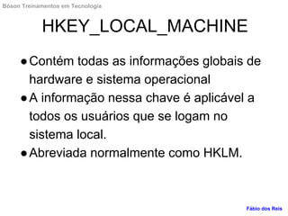 HKEY_LOCAL_MACHINE
●Contém todas as informações globais de
hardware e sistema operacional
●A informação nessa chave é aplicável a
todos os usuários que se logam no
sistema local.
●Abreviada normalmente como HKLM.
Fábio dos Reis
Bóson Treinamentos em Tecnologia
 