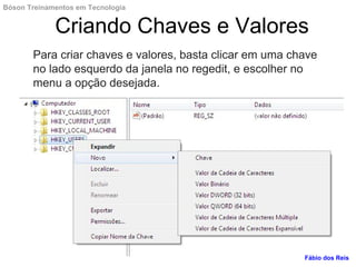 Para criar chaves e valores, basta clicar em uma chave
no lado esquerdo da janela no regedit, e escolher no
menu a opção desejada.
Criando Chaves e Valores
Fábio dos Reis
Bóson Treinamentos em Tecnologia
 