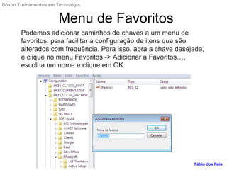 Podemos adicionar caminhos de chaves a um menu de
favoritos, para facilitar a configuração de itens que são
alterados com frequência. Para isso, abra a chave desejada,
e clique no menu Favoritos -> Adicionar a Favoritos…,
escolha um nome e clique em OK.
Menu de Favoritos
Fábio dos Reis
Bóson Treinamentos em Tecnologia
 