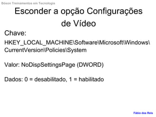 Esconder a opção Configurações
de Vídeo
Chave:
HKEY_LOCAL_MACHINESoftwareMicrosoftWindows
CurrentVersionPoliciesSystem
Valor: NoDispSettingsPage (DWORD)
Dados: 0 = desabilitado, 1 = habilitado
Fábio dos Reis
Bóson Treinamentos em Tecnologia
 