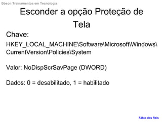 Esconder a opção Proteção de
Tela
Chave:
HKEY_LOCAL_MACHINESoftwareMicrosoftWindows
CurrentVersionPoliciesSystem
Valor: NoDispScrSavPage (DWORD)
Dados: 0 = desabilitado, 1 = habilitado
Fábio dos Reis
Bóson Treinamentos em Tecnologia
 