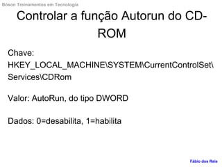 Controlar a função Autorun do CD-
ROM
Chave:
HKEY_LOCAL_MACHINESYSTEMCurrentControlSet
ServicesCDRom
Valor: AutoRun, do tipo DWORD
Dados: 0=desabilita, 1=habilita
Fábio dos Reis
Bóson Treinamentos em Tecnologia
 