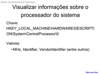 Visualizar informações sobre o
processador do sistema
Chave:
HKEY_LOCAL_MACHINEHARDWAREDESCRIPTI
ONSystemCentralProcessor0
Valores:
~MHz, Identifier, VendorIdentifier (entre outros)
Fábio dos Reis
Bóson Treinamentos em Tecnologia
 