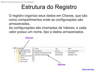 O registro organiza seus dados em Chaves, que são
como compartimentos onde as configurações são
armazenadas.
As configurações são chamadas de Valores, e cada
valor possui um nome, tipo e dados armazenados.
Estrutura do Registro
Fábio dos Reis
Bóson Treinamentos em Tecnologia
 