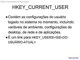 HKEY_CURRENT_USER
●Contém as configurações do usuário
logado no sistema no momento, incluindo
variáveis de ambiente, configurações de
desktop, de rede e de aplicações.
●É um link para HKEY_USERS<SID-DO-
USUÁRIO-ATUAL>
Fábio dos Reis
Bóson Treinamentos em Tecnologia
 