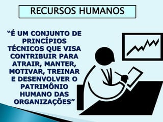 RECURSOS HUMANOS 
“É UM CONJUNTO DE 
PRINCÍPIOS 
TÉCNICOS QUE VISA 
CONTRIBUIR PARA 
ATRAIR, MANTER, 
MOTIVAR, TREINAR 
E DESENVOLVER O 
PATRIMÔNIO 
HUMANO DAS 
ORGANIZAÇÕES” 
 