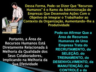 Dessa Forma, Pode-se Dizer Que “Recursos 
Humanos” é o Ramo da Administração de 
Empresas Que Desenvolve Ações Com o 
Objetivo de Integrar o Trabalhador ao 
Contexto da Organização, Aumentando-lhe a 
Produtividade 
Pode-se Afirmar Que a 
Área de Recursos 
Humanos de Uma 
Empresa Trata do 
RECRUTAMENTO, da 
SELEÇÃO, do 
TREINAMENTO, do 
DESENVOLVIMENTO, da 
MANUTENÇÃO, do 
CONTROLE e da 
Portanto, a Área de 
Recursos Humanos Está 
Diretamente Relacionada à 
Melhoria da Qualidade dos 
Seus Colaboradores, 
Implicando na Melhoria da 
Sua Efetividade 
 