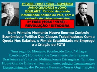 4º FASE: (1957 / 1963) – GOVERNO 
JÂNIO QUADROS e JOÃO 
GOULART: Período de grande 
instabilidade política do País, com a 
explosão de várias greves dos 
trabalhadores 5ª FASE (1964 / 1978) – 
REVOLUÇÃO / DITADURA 
Num Primeiro Momento Houve Enorme Controle 
Econômico e Político Das Classes Trabalhadoras Com a 
Queda Nos Salários, o Fim da Estabilidade no Emprego 
e a Criação do FGTS 
Num Segundo Momento (Conhecido Como “Milagre 
Econômico”) Houve Grande Crescimento das Empresas 
Brasileiras e a Vinda das Multinacionais Estrangeiras. Também 
Houve Grande Ênfase em Recrutamento, Seleção, Treinamento e 
Desenvolvimento dos Recursos Humanos Nessas Organizações 
 