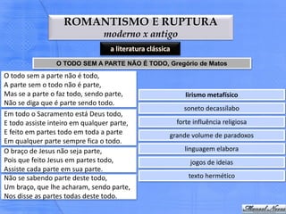 ROMANTISMO E RUPTURA
                                moderno x antigo
                                  a literatura clássica
                 O TODO SEM A PARTE NÃO É TODO, Gregório de Matos
O todo sem a parte não é todo,
A parte sem o todo não é parte,
Mas se a parte o faz todo, sendo parte,                      lirismo metafísico
Não se diga que é parte sendo todo.
                                                            soneto decassílabo
Em todo o Sacramento está Deus todo,
E todo assiste inteiro em qualquer parte,                 forte influência religiosa
E feito em partes todo em toda a parte                grande volume de paradoxos
Em qualquer parte sempre fica o todo.
O braço de Jesus não seja parte,                             linguagem elabora
Pois que feito Jesus em partes todo,                           jogos de ideias
Assiste cada parte em sua parte.
Não se sabendo parte deste todo,                              texto hermético
Um braço, que lhe acharam, sendo parte,
Nos disse as partes todas deste todo.
 