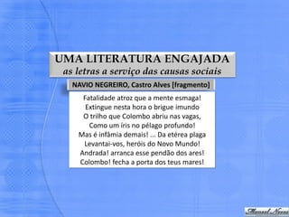 UMA LITERATURA ENGAJADA
 as letras a serviço das causas sociais
   NAVIO NEGREIRO, Castro Alves [fragmento]
     Fatalidade atroz que a mente esmaga!
      Extingue nesta hora o brigue imundo
     O trilho que Colombo abriu nas vagas,
       Como um íris no pélago profundo!
    Mas é infâmia demais! ... Da etérea plaga
     Levantai-vos, heróis do Novo Mundo!
    Andrada! arranca esse pendão dos ares!
    Colombo! fecha a porta dos teus mares!
 