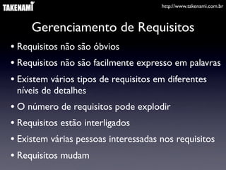 http://www.takenami.com.br



     Gerenciamento de Requisitos
• Requisitos não são óbvios
• Requisitos não são facilmente expresso em palavras
• Existem vários tipos de requisitos em diferentes
 níveis de detalhes
• O número de requisitos pode explodir
• Requisitos estão interligados
• Existem várias pessoas interessadas nos requisitos
• Requisitos mudam
 