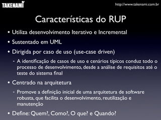 http://www.takenami.com.br



            Características do RUP
• Utiliza desenvolvimento Iterativo e Incremental
• Sustentado em UML
• Dirigida por caso de uso (use-case driven)
  - A identiﬁcação de casos de uso e cenários típicos conduz todo o
    processo de desenvolvimento, desde a análise de requisitos até o
    teste do sistema ﬁnal
• Centrado na arquitetura
  - Promove a deﬁnição inicial de uma arquitetura de software
    robusta, que facilita o desenvolvimento, reutilização e
    manutenção
• Deﬁne: Quem?, Como?, O que? e Quando?
 