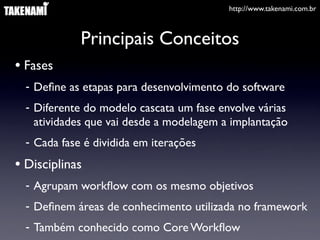 http://www.takenami.com.br



             Principais Conceitos
• Fases
  - Deﬁne as etapas para desenvolvimento do software
  - Diferente do modelo cascata um fase envolve várias
    atividades que vai desde a modelagem a implantação
  - Cada fase é dividida em iterações
• Disciplinas
  - Agrupam workﬂow com os mesmo objetivos
  - Deﬁnem áreas de conhecimento utilizada no framework
  - Também conhecido como Core Workﬂow
 