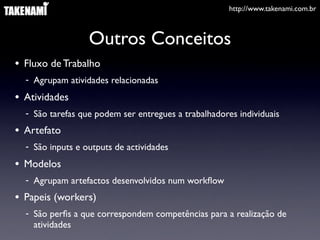 http://www.takenami.com.br



                  Outros Conceitos
• Fluxo de Trabalho
  - Agrupam atividades relacionadas
• Atividades
  - São tarefas que podem ser entregues a trabalhadores individuais
• Artefato
  - São inputs e outputs de actividades
• Modelos
  - Agrupam artefactos desenvolvidos num workﬂow
• Papeis (workers)
  - São perﬁs a que correspondem competências para a realização de
    atividades
 