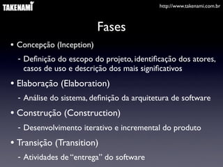 http://www.takenami.com.br



                          Fases
• Concepção (Inception)
  - Deﬁnição do escopo do projeto, identiﬁcação dos atores,
    casos de uso e descrição dos mais signiﬁcativos
• Elaboração (Elaboration)
  - Análise do sistema, deﬁnição da arquitetura de software
• Construção (Construction)
  - Desenvolvimento iterativo e incremental do produto
• Transição (Transition)
  - Atividades de “entrega” do software
 