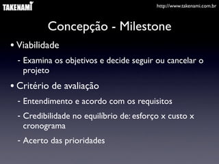 http://www.takenami.com.br



         Concepção - Milestone
• Viabilidade
 - Examina os objetivos e decide seguir ou cancelar o
   projeto
• Critério de avaliação
 - Entendimento e acordo com os requisitos
 - Credibilidade no equilíbrio de: esforço x custo x
   cronograma
 - Acerto das prioridades
 