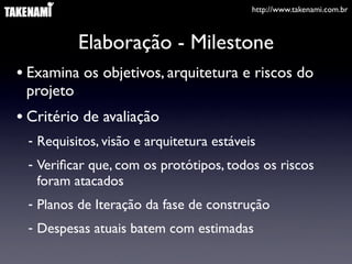 http://www.takenami.com.br



           Elaboração - Milestone
• Examina os objetivos, arquitetura e riscos do
 projeto
• Critério de avaliação
 - Requisitos, visão e arquitetura estáveis
 - Veriﬁcar que, com os protótipos, todos os riscos
   foram atacados
 - Planos de Iteração da fase de construção
 - Despesas atuais batem com estimadas
 