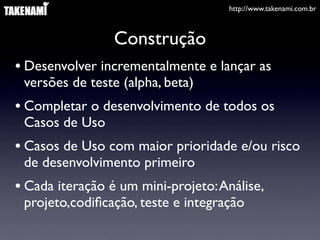 http://www.takenami.com.br



                 Construção
• Desenvolver incrementalmente e lançar as
 versões de teste (alpha, beta)
• Completar o desenvolvimento de todos os
 Casos de Uso
• Casos de Uso com maior prioridade e/ou risco
 de desenvolvimento primeiro
• Cada iteração é um mini-projeto: Análise,
 projeto,codiﬁcação, teste e integração
 