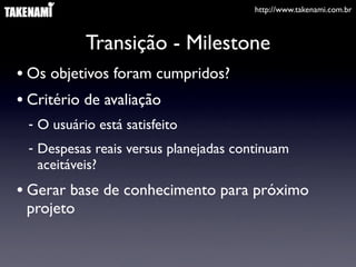http://www.takenami.com.br



           Transição - Milestone
• Os objetivos foram cumpridos?
• Critério de avaliação
 - O usuário está satisfeito
 - Despesas reais versus planejadas continuam
   aceitáveis?
• Gerar base de conhecimento para próximo
 projeto
 