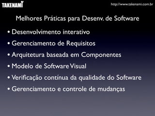 http://www.takenami.com.br



  Melhores Práticas para Desenv. de Software

• Desenvolvimento interativo
• Gerenciamento de Requisitos
• Arquitetura baseada em Componentes
• Modelo de Software Visual
• Veriﬁcação contínua da qualidade do Software
• Gerenciamento e controle de mudanças
 