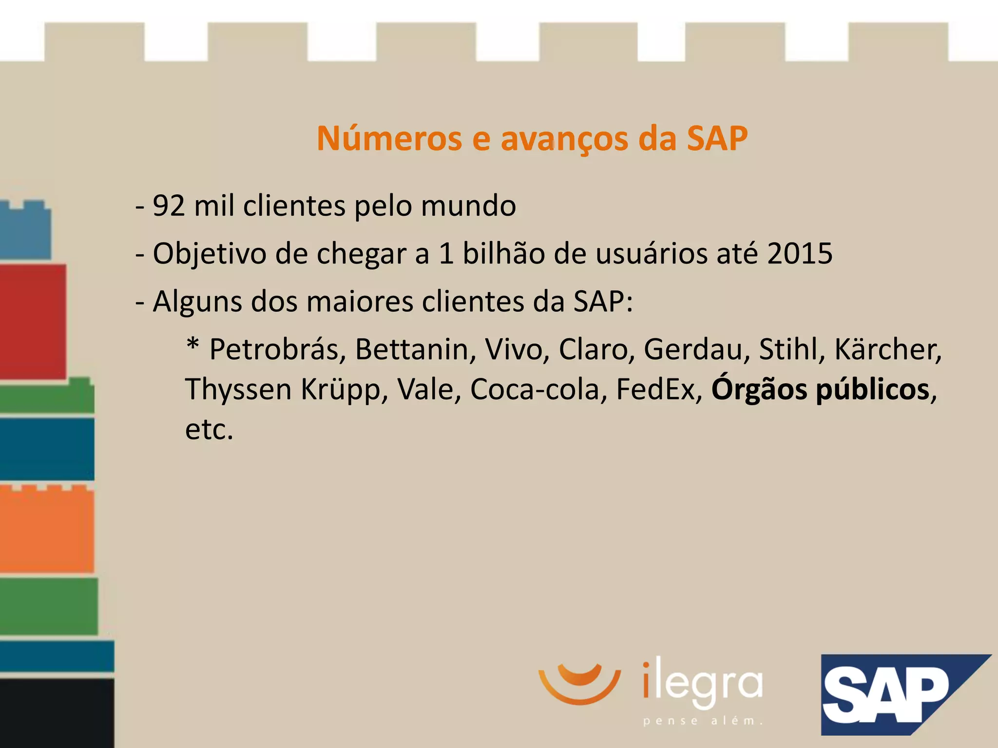 Números e avanços da SAP
- 92 mil clientes pelo mundo
- Objetivo de chegar a 1 bilhão de usuários até 2015
- Alguns dos maiores clientes da SAP:
    * Petrobrás, Bettanin, Vivo, Claro, Gerdau, Stihl, Kärcher,
    Thyssen Krüpp, Vale, Coca-cola, FedEx, Órgãos públicos,
    etc.
 