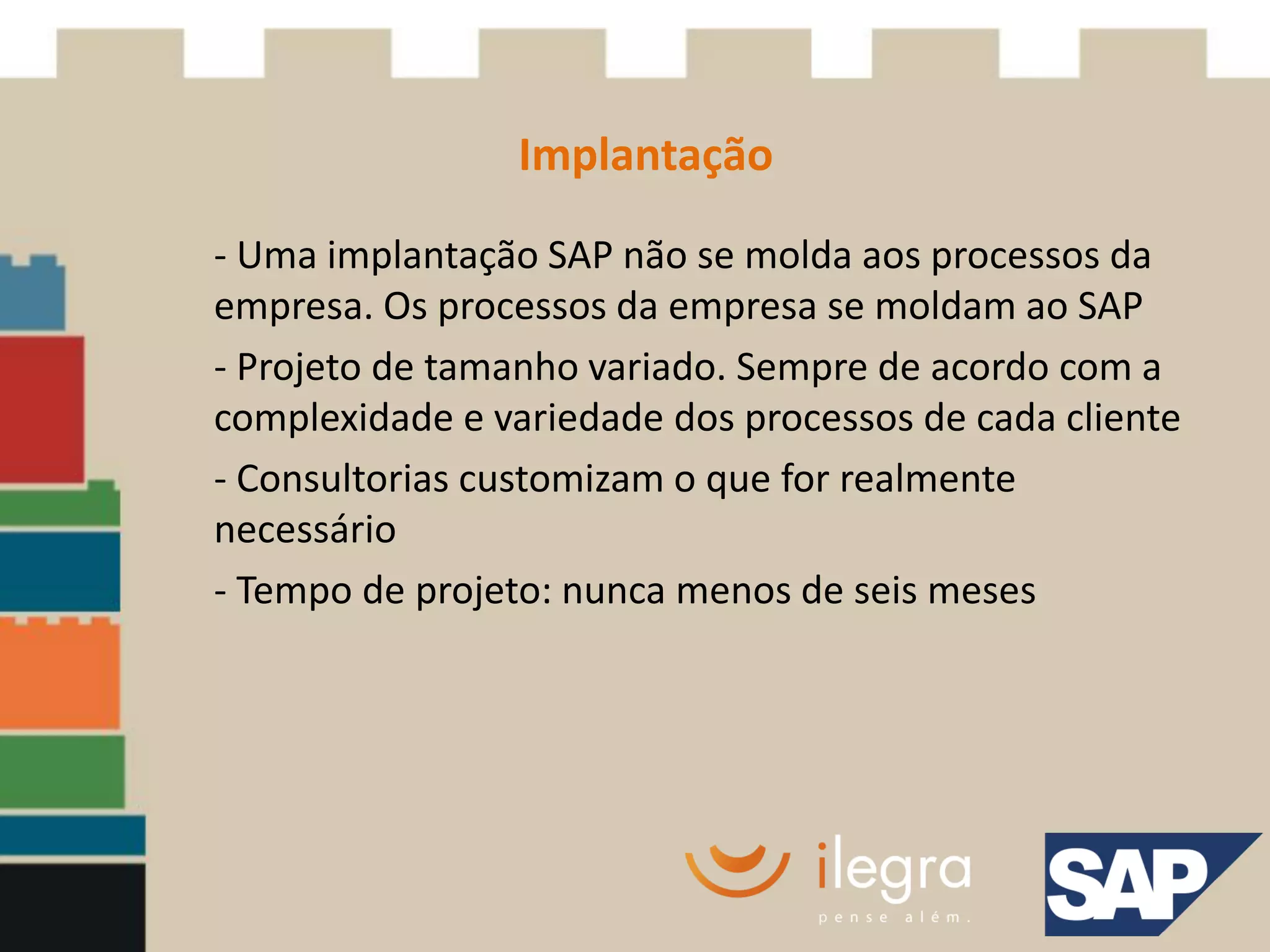 Implantação
- Uma implantação SAP não se molda aos processos da
empresa. Os processos da empresa se moldam ao SAP
- Projeto de tamanho variado. Sempre de acordo com a
complexidade e variedade dos processos de cada cliente
- Consultorias customizam o que for realmente
necessário
- Tempo de projeto: nunca menos de seis meses
 