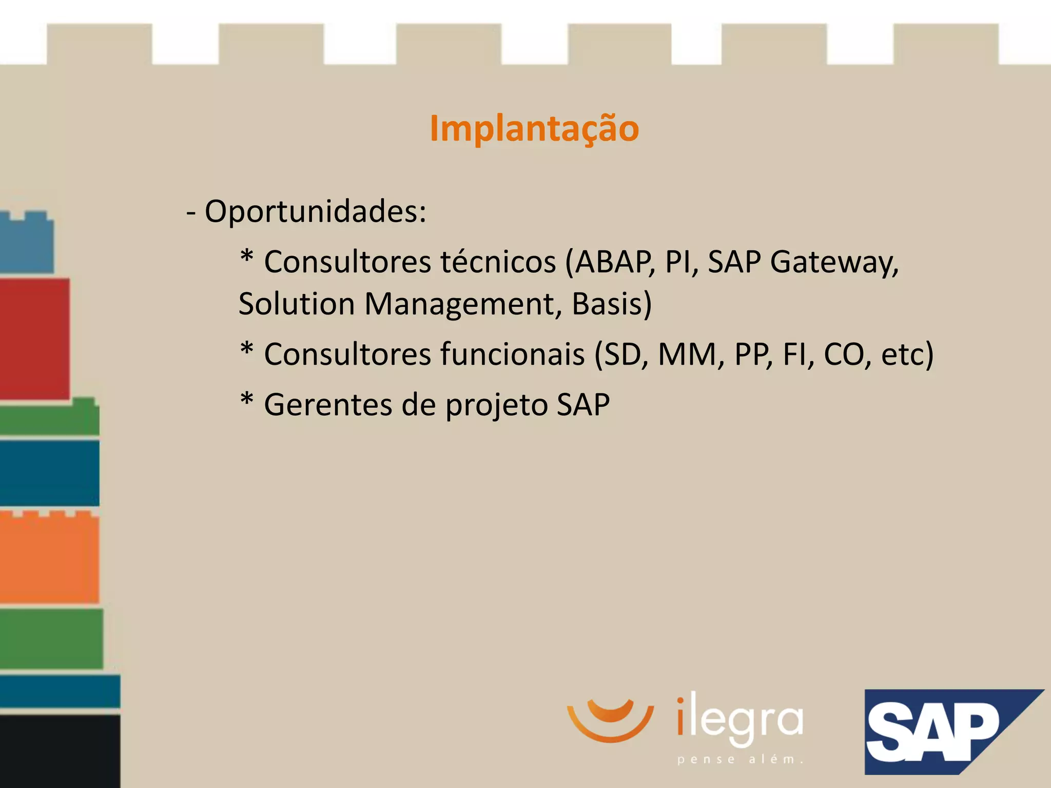 Implantação
- Oportunidades:
    * Consultores técnicos (ABAP, PI, SAP Gateway,
    Solution Management, Basis)
    * Consultores funcionais (SD, MM, PP, FI, CO, etc)
    * Gerentes de projeto SAP
 
