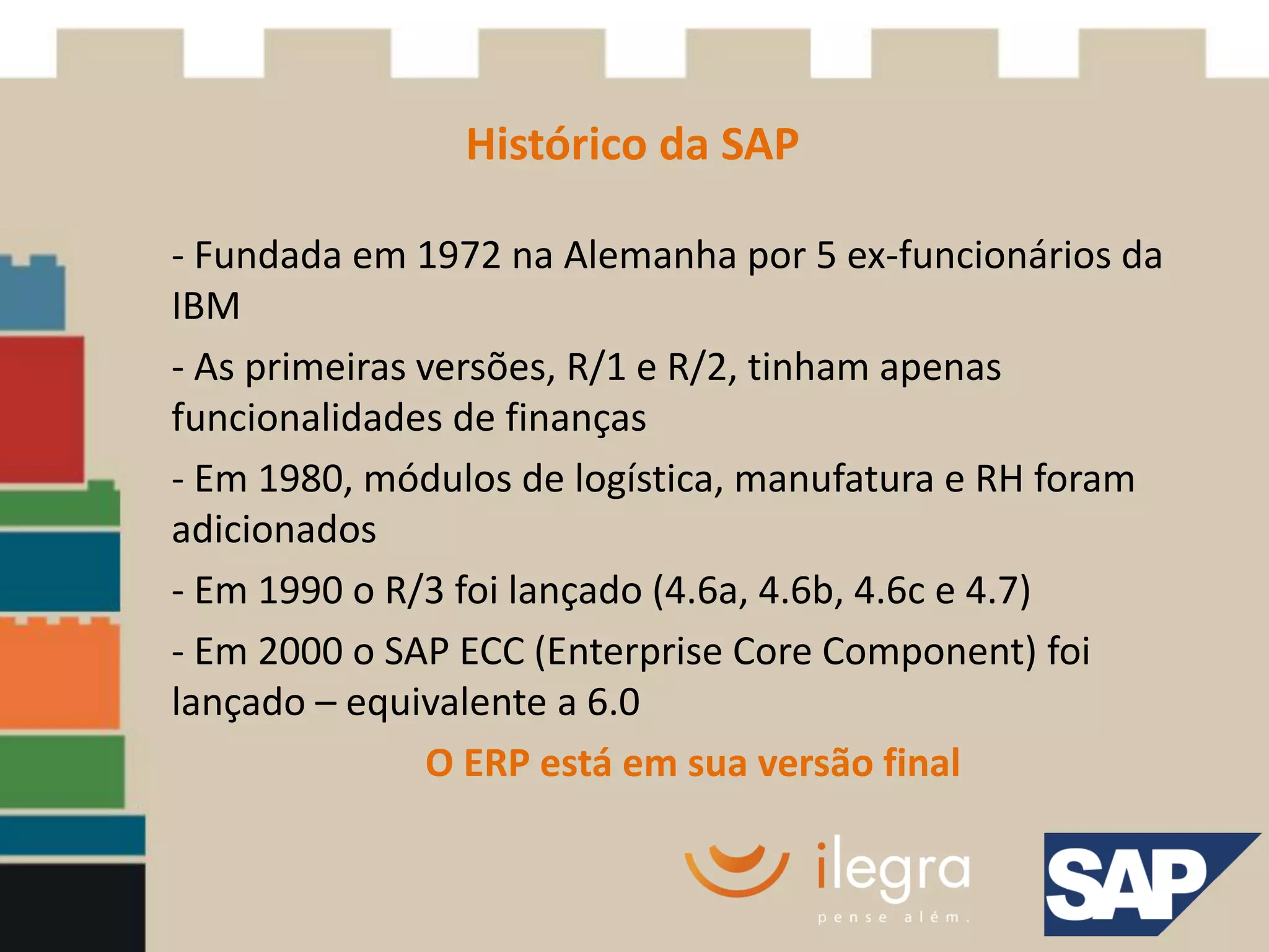 Histórico da SAP

- Fundada em 1972 na Alemanha por 5 ex-funcionários da
IBM
- As primeiras versões, R/1 e R/2, tinham apenas
funcionalidades de finanças
- Em 1980, módulos de logística, manufatura e RH foram
adicionados
- Em 1990 o R/3 foi lançado (4.6a, 4.6b, 4.6c e 4.7)
- Em 2000 o SAP ECC (Enterprise Core Component) foi
lançado – equivalente a 6.0
                O ERP está em sua versão final
 