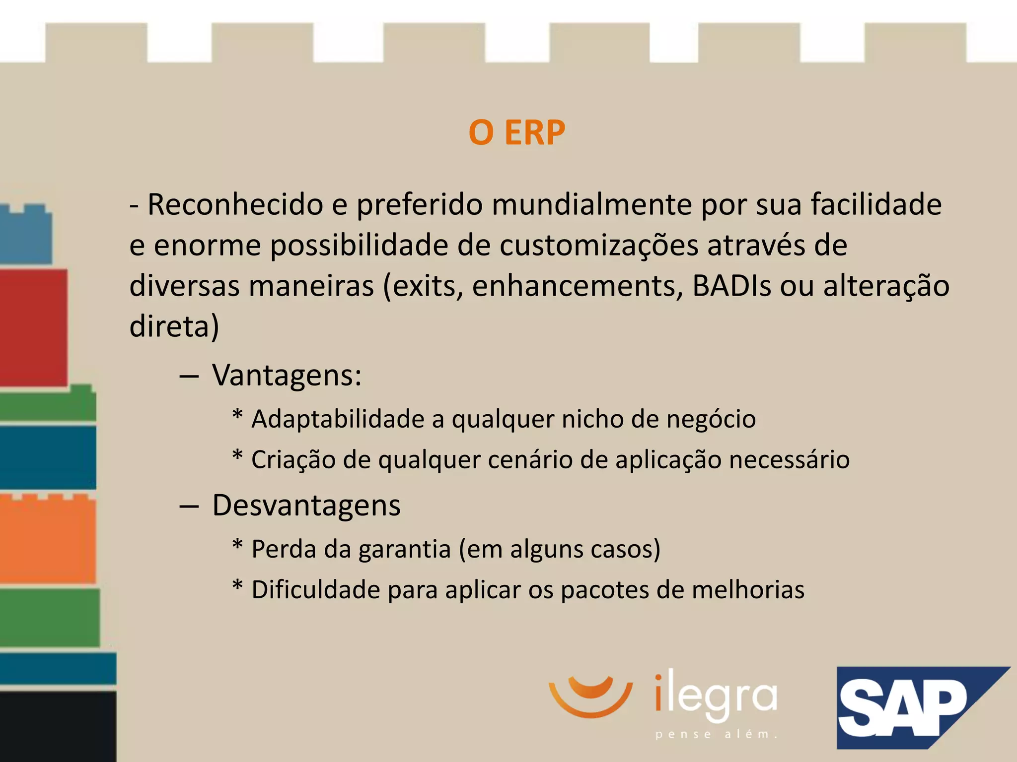 O ERP
- Reconhecido e preferido mundialmente por sua facilidade
e enorme possibilidade de customizações através de
diversas maneiras (exits, enhancements, BADIs ou alteração
direta)
    – Vantagens:
       * Adaptabilidade a qualquer nicho de negócio
       * Criação de qualquer cenário de aplicação necessário
   – Desvantagens
       * Perda da garantia (em alguns casos)
       * Dificuldade para aplicar os pacotes de melhorias
 