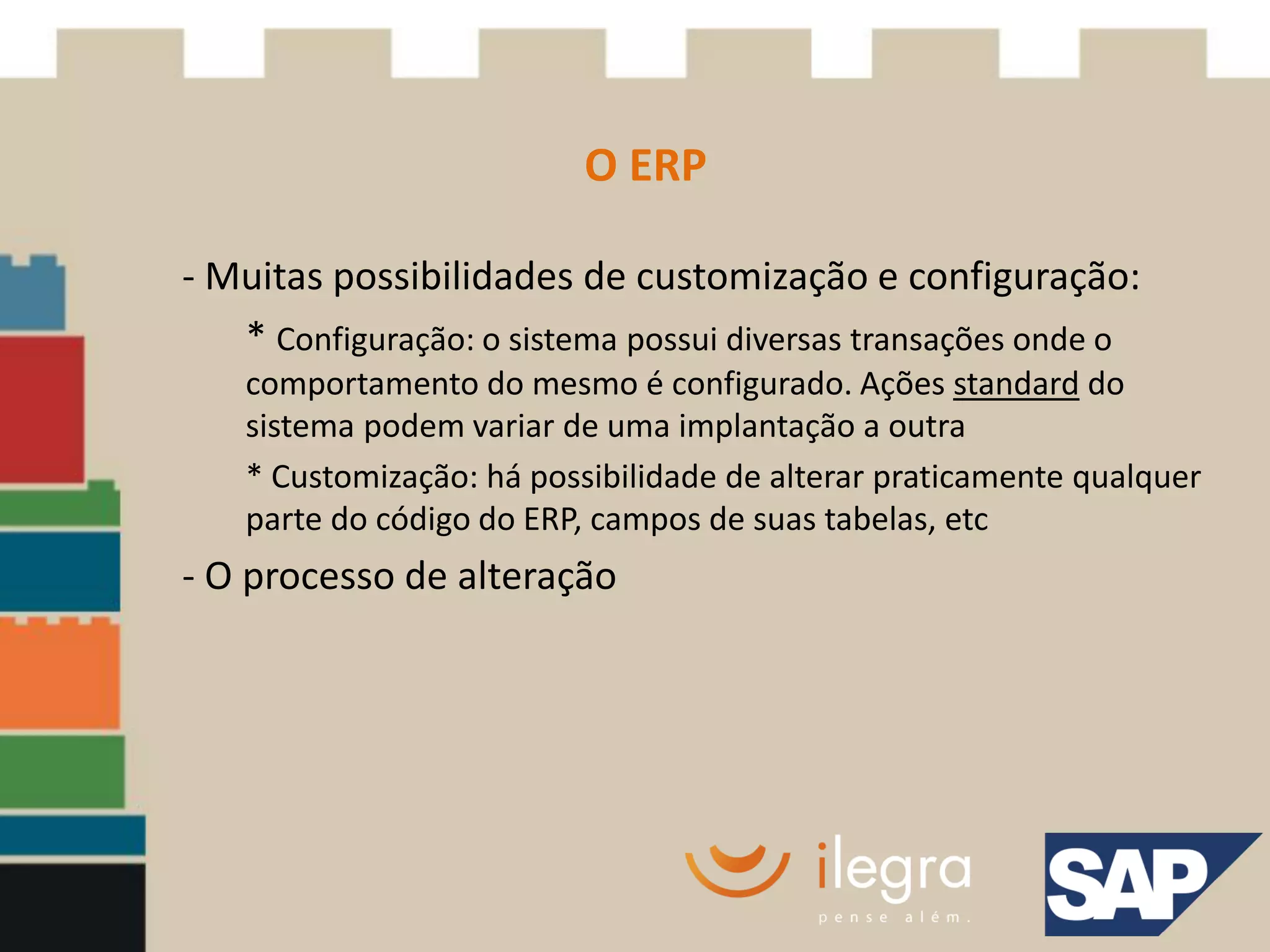 O ERP

- Muitas possibilidades de customização e configuração:
   * Configuração: o sistema possui diversas transações onde o
    comportamento do mesmo é configurado. Ações standard do
    sistema podem variar de uma implantação a outra
    * Customização: há possibilidade de alterar praticamente qualquer
    parte do código do ERP, campos de suas tabelas, etc
- O processo de alteração
 