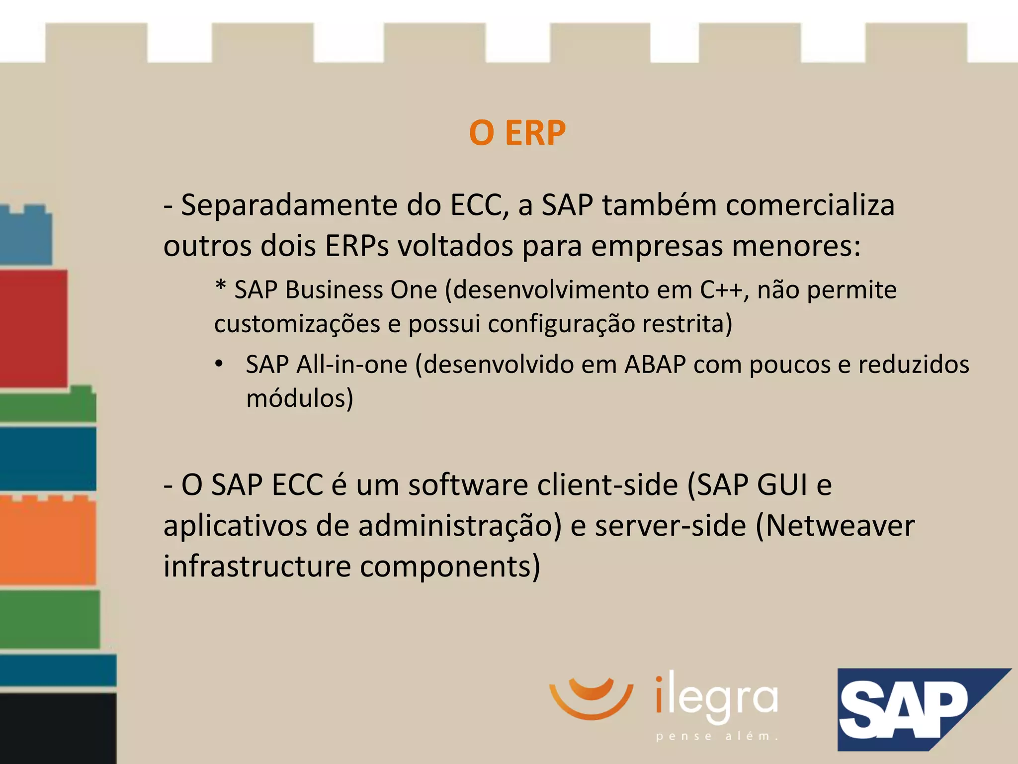 O ERP
- Separadamente do ECC, a SAP também comercializa
outros dois ERPs voltados para empresas menores:
   * SAP Business One (desenvolvimento em C++, não permite
   customizações e possui configuração restrita)
   • SAP All-in-one (desenvolvido em ABAP com poucos e reduzidos
      módulos)


- O SAP ECC é um software client-side (SAP GUI e
aplicativos de administração) e server-side (Netweaver
infrastructure components)
 