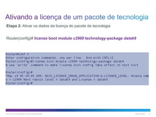 Etapa 2: Ativar os dados da licença do pacote de tecnologia
Router(config)# license boot module c2900 technology-package datak9

© 2013 Cisco e/ou suas afiliadas. Todos os direitos reservados.

Público da Cisco

10

 