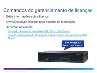 • Exibir informações sobre licença
• Ativar/Desativar licenças para pacotes de tecnologia
• Recursos adicionais:
Comando de ativação do software IOS Cisco Referências

Guia de configuração de ativação de software, Cisco Lançamento do IOS
15M&T
Sim, Officer. Eu
tenho uma licença.

© 2013 Cisco e/ou suas afiliadas. Todos os direitos reservados.

Público da Cisco

3

 