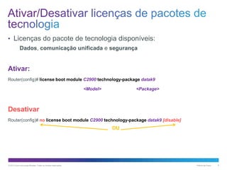 • Licenças do pacote de tecnologia disponíveis:
Dados, comunicação unificada e segurança

Ativar:
Router(config)# license boot module C2900 technology-package datak9
<Model>

<Package>

Desativar
Router(config)# no license boot module C2900 technology-package datak9 [disable]

OU

© 2013 Cisco e/ou suas afiliadas. Todos os direitos reservados.

Público da Cisco

8

 