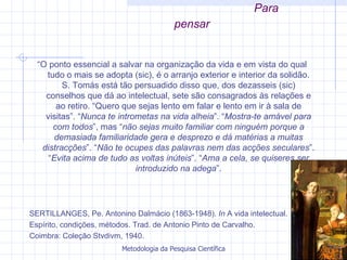 Para pensar “ O ponto essencial a salvar na organização da vida e em vista do qual tudo o mais se adopta (sic), é o arranjo exterior e interior da solidão. S. Tomás está tão persuadido disso que, dos dezasseis (sic) conselhos que dá ao intelectual, sete são consagrados às relações e ao retiro. “Quero que sejas lento em falar e lento em ir à sala de visitas”. “ Nunca   te intrometas na vida alheia ”. “ Mostra-te amável para com todos ”, mas “ não sejas muito familiar com ninguém porque a demasiada   familiaridade gera e desprezo e dá matérias a muitas distracções ”. “ Não te ocupes das palavras nem das acções seculares ”. “ Evita acima   de tudo as voltas inúteis ”. “ Ama a cela, se quiseres ser introduzido na adega ”. SERTILLANGES, Pe. Antonino Dalmácio (1863-1948).  In  A vida intelectual.  Espírito, condições, métodos. Trad. de Antonio Pinto de Carvalho.  Coimbra: Coleção Stvdivm, 1940.  