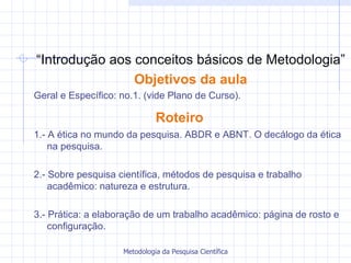 “ Introdução aos conceitos básicos de Metodologia” Objetivos da aula Geral e Específico: no.1. (vide Plano de Curso).  Roteiro   1.- A ética no mundo da pesquisa. ABDR e ABNT. O decálogo da ética na pesquisa. 2.- Sobre pesquisa científica, métodos de pesquisa e trabalho acadêmico: natureza e estrutura.  3.- Prática: a elaboração de um trabalho acadêmico: página de rosto e configuração. 