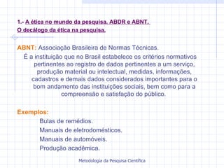 1.-  A ética no mundo da pesquisa. ABDR e ABNT.  O decálogo da ética na pesquisa. ABNT:  Associação Brasileira de Normas Técnicas. É a instituição que no Brasil estabelece os critérios normativos pertinentes ao registro de dados pertinentes a um serviço, produção material ou intelectual, medidas, informações, cadastros e demais dados considerados importantes para o bom andamento das instituições sociais, bem como para a compreensão e satisfação do público.  Exemplos: Bulas de remédios. Manuais de eletrodomésticos. Manuais de automóveis. Produção acadêmica. 