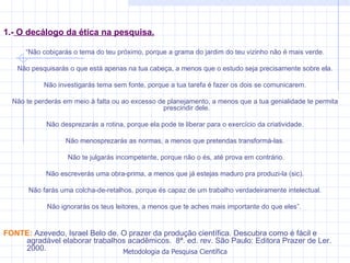 1.-  O decálogo da ética na pesquisa. “ Não cobiçarás o tema do teu próximo, porque a grama do jardim do teu vizinho não é mais verde. Não pesquisarás o que está apenas na tua cabeça, a menos que o estudo seja precisamente sobre ela. Não investigarás tema sem fonte, porque a tua tarefa é fazer os dois se comunicarem. Não te perderás em meio à falta ou ao excesso de planejamento, a menos que a tua genialidade te permita prescindir dele. Não desprezarás a rotina, porque ela pode te liberar para o exercício da criatividade. Não menosprezarás as normas, a menos que pretendas transformá-las. Não te julgarás incompetente, porque não o és, até prova em contrário. Não escreverás uma obra-prima, a menos que já estejas maduro pra produzi-la (sic). Não farás uma colcha-de-retalhos, porque és capaz de um trabalho verdadeiramente intelectual. Não ignorarás os teus leitores, a menos que te aches mais importante do que eles”.  FONTE:  Azevedo, Israel Belo de. O prazer da produção científica. Descubra como é fácil e agradável elaborar trabalhos acadêmicos.  8ª. ed. rev. São Paulo: Editora Prazer de Ler. 2000. 