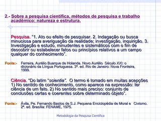 2.-  Sobre a pesquisa científica, métodos de pesquisa e trabalho acadêmico: natureza e estrutura. Pesquisa.  “1. Ato ou efeito de pesquisar. 2. Indagação ou busca minuciosa para averiguação da realidade; investigação, inquirição. 3. Investigação e estudo, minudentes e sistemáticos com o fim de descobrir ou estabelecer fatos ou princípios relativos a um campo qualquer do conhecimento”.  Fonte:-   Ferreira, Aurélio Buarque de Holanda. Novo Aurélio  Século XXI: o  dicionário da Língua Portuguesa. 3ª. ed. Rio de Janeiro: Nova Fronteira,  1999. Ciência . “Do latim “ scientia”.  O termo é tomado em muitas acepções 1) No sentido de conhecimento, como aparece na expressão: ter ciência de um fato. 2) No sentido mais preciso: conjunto de conclusões certas e coerentes sobre determinado objeto”. Fonte:- Ávila, Pe. Fernando Bastos de S.J. Pequena Enciclopédia de Moral e  Civismo.  2ª. ed. Brasília: FENAME, 1975. 