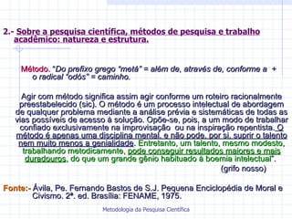 2.-  Sobre a pesquisa científica, métodos de pesquisa e trabalho acadêmico: natureza e estrutura. Método.  “ Do prefixo grego “metá” = além de, através de, conforme a  +  o radical “odós” = caminho.   Agir com método significa assim agir conforme um roteiro racionalmente preestabelecido (sic). O método é um processo intelectual de abordagem de qualquer problema mediante a análise prévia e sistemáticas de todas as vias possíveis de acesso à solução. Opõe-se, pois, a um modo de trabalhar confiado exclusivamente na improvisação  ou na inspiração repentista.  O   método é apenas uma disciplina mental, e não pode, por si, suprir o talento   nem muito menos a genialidade .  Entretanto, um talento, mesmo modesto, trabalhando metodicamente,  pode conseguir resultados maiores e mais   duradouros , do que um grande gênio habituado à boemia intelectual ”.  (grifo nosso) Fonte:-  Ávila, Pe. Fernando Bastos de S.J. Pequena Enciclopédia de Moral e  Civismo. 2ª. ed. Brasília: FENAME, 1975. 