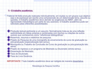 3.-  O trabalho acadêmico. Trata-se de toda produção realizada individualmente, em duplas ou em grupos cujo objetivo seja o de expressar por escrito uma compreensão de um determinado tema, assunto ou questão. O trabalho acadêmico deve atender às exigências da ABNT, além da rigorosidade metodológica por parte do seu autor(es). O trabalho acadêmico pode ser solicitado pelas diferentes possibilidades:  Produção textual pertinente a um assunto. Normalmente trata-se de uma reflexão sedimentada em idéias próprias e combinadas com trechos ou citações de outros autores que conhecemos como “referências bibliográficas”. Resenhas, resumos e relatórios de pesquisa. Projeto de Pesquisa de uma monografia de encerramento de curso de graduação ou pós-graduação (especialização lato sensu). Monografia ou Trabalho de Conclusão de Curso de graduação ou pós-graduação lato sensu. Projeto de ingresso a um programa de Mestrado ou Doutorado (stricto sensu). Dissertação de Mestrado. Tese de Doutorado.  Tese de Livre Docência. IMPORTANTE !  Todo trabalho acadêmico deve ser redigido de maneira  dissertativa .  