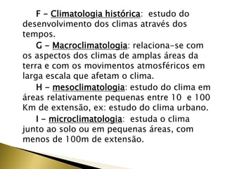 F - Climatologia histórica: estudo do
desenvolvimento dos climas através dos
tempos.
G - Macroclimatologia: relaciona-se com
os aspectos dos climas de amplas áreas da
terra e com os movimentos atmosféricos em
larga escala que afetam o clima.
H - mesoclimatologia: estudo do clima em
áreas relativamente pequenas entre 10 e 100
Km de extensão, ex: estudo do clima urbano.
I - microclimatologia: estuda o clima
junto ao solo ou em pequenas áreas, com
menos de 100m de extensão.
 