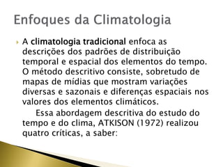  A climatologia tradicional enfoca as
descrições dos padrões de distribuição
temporal e espacial dos elementos do tempo.
O método descritivo consiste, sobretudo de
mapas de mídias que mostram variações
diversas e sazonais e diferenças espaciais nos
valores dos elementos climáticos.
Essa abordagem descritiva do estudo do
tempo e do clima, ATKISON (1972) realizou
quatro críticas, a saber:
 