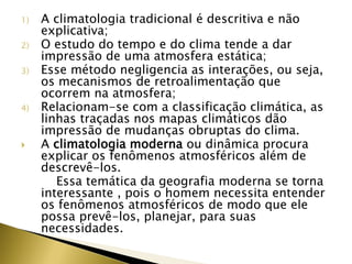 1) A climatologia tradicional é descritiva e não
explicativa;
2) O estudo do tempo e do clima tende a dar
impressão de uma atmosfera estática;
3) Esse método negligencia as interações, ou seja,
os mecanismos de retroalimentação que
ocorrem na atmosfera;
4) Relacionam-se com a classificação climática, as
linhas traçadas nos mapas climáticos dão
impressão de mudanças obruptas do clima.
 A climatologia moderna ou dinâmica procura
explicar os fenômenos atmosféricos além de
descrevê-los.
Essa temática da geografia moderna se torna
interessante , pois o homem necessita entender
os fenômenos atmosféricos de modo que ele
possa prevê-los, planejar, para suas
necessidades.
 