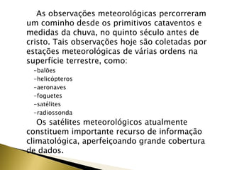 As observações meteorológicas percorreram
um cominho desde os primitivos cataventos e
medidas da chuva, no quinto século antes de
cristo. Tais observações hoje são coletadas por
estações meteorológicas de várias ordens na
superfície terrestre, como:
-balões
-helicópteros
-aeronaves
-foguetes
-satélites
-radiossonda
Os satélites meteorológicos atualmente
constituem importante recurso de informação
climatológica, aperfeiçoando grande cobertura
de dados.
 