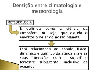 METEOROLOGIA
É definida como a ciência da
atmosfera, ou seja, que estuda o
envoltório de ar do nosso planeta.
Está relacionada ao estado físico,
dinâmico e quimico da atmosfera e às
suas interaçães com a superficie
terrestre subjacente, inclusive os
oceanos.
 